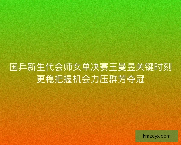 国乒新生代会师女单决赛王曼昱关键时刻更稳把握机会力压群芳夺冠