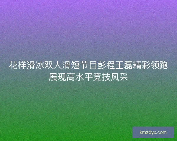 花样滑冰双人滑短节目彭程王磊精彩领跑展现高水平竞技风采