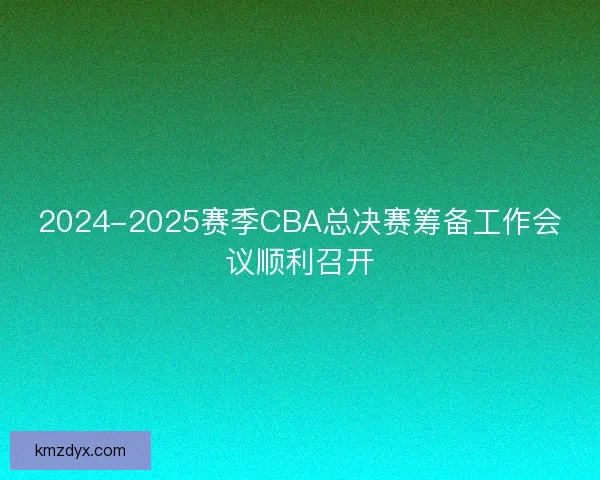 2024-2025赛季CBA总决赛筹备工作会议顺利召开
