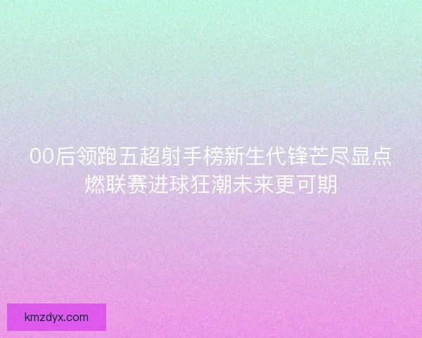 00后领跑五超射手榜新生代锋芒尽显点燃联赛进球狂潮未来更可期